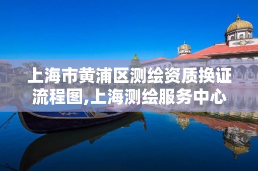 上海市黄浦区测绘资质换证流程图,上海测绘服务中心 上海市黄浦区测绘资质换证流程图,上海测绘服务中心