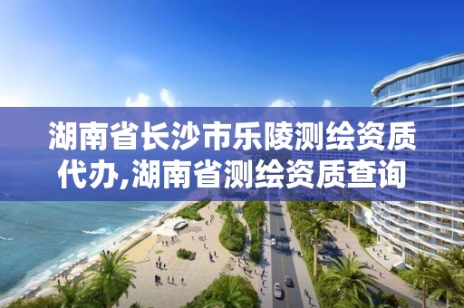 湖南省长沙市乐陵测绘资质代办,湖南省测绘资质查询