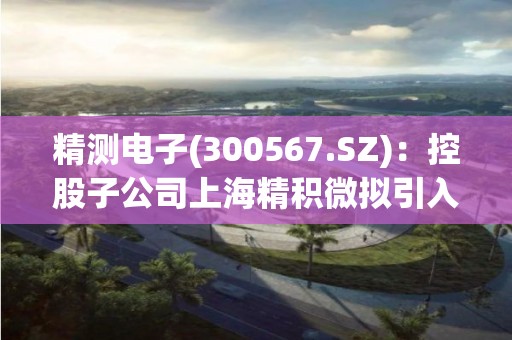 精测电子(300567.SZ)：控股子公司上海精积微拟引入新投资者
