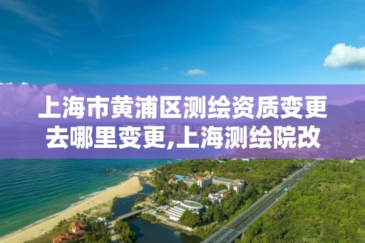 上海市黄浦区测绘资质变更去哪里变更,上海测绘院改制。
