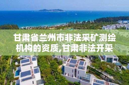 甘肃省兰州市非法采矿测绘机构的资质,甘肃非法开采