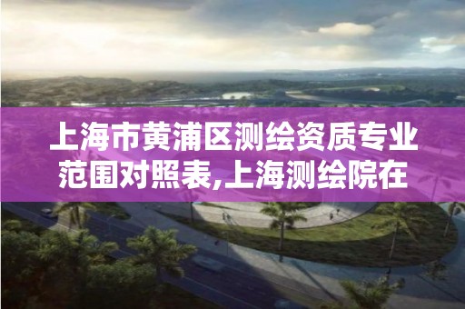 上海市黄浦区测绘资质专业范围对照表,上海测绘院在哪个区。 上海市黄浦区测绘资质专业范围对照表,上海测绘院在哪个区。