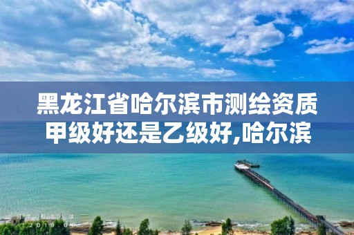 黑龙江省哈尔滨市测绘资质甲级好还是乙级好,哈尔滨勘察测绘院薪水。