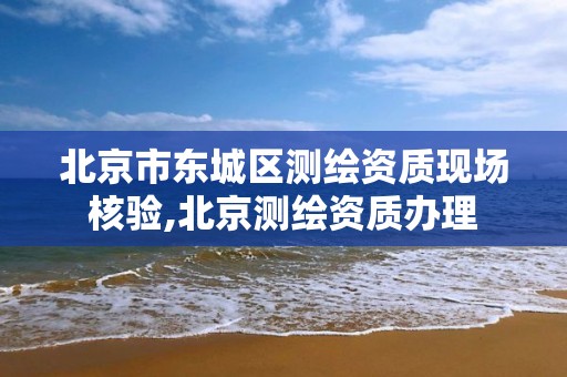 北京市东城区测绘资质现场核验,北京测绘资质办理