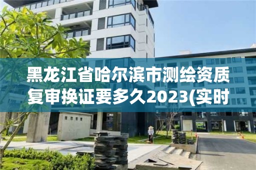 黑龙江省哈尔滨市测绘资质复审换证要多久2023(实时/更新中)