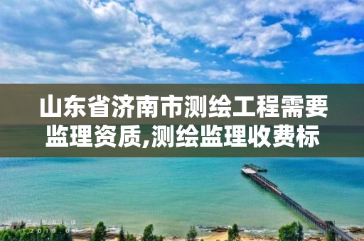 山东省济南市测绘工程需要监理资质,测绘监理收费标准