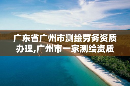 广东省广州市测绘劳务资质办理,广州市一家测绘资质单位