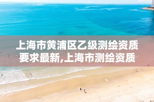 上海市黄浦区乙级测绘资质要求最新,上海市测绘资质单位名单
