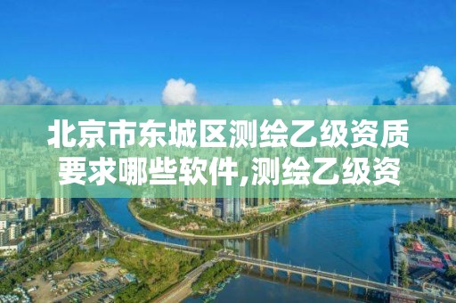 北京市东城区测绘乙级资质要求哪些软件,测绘乙级资质总共需要多少技术人员