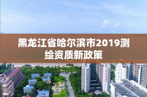 黑龙江省哈尔滨市2019测绘资质新政策 黑龙江省哈尔滨市2019测绘资质新政策
