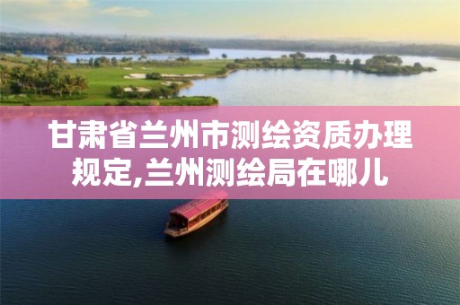 甘肃省兰州市测绘资质办理规定,兰州测绘局在哪儿 甘肃省兰州市测绘资质办理规定,兰州测绘局在哪儿