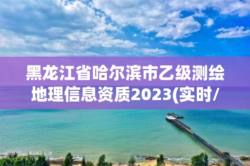 黑龙江省哈尔滨市乙级测绘地理信息资质2023(实时/更新中)