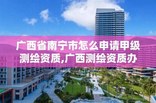 广西省南宁市怎么申请甲级测绘资质,广西测绘资质办理