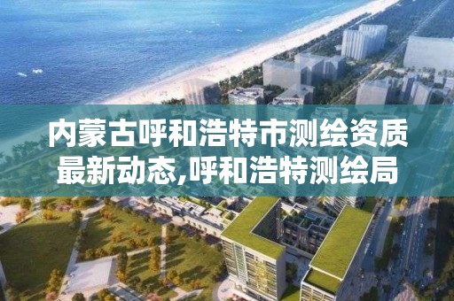 内蒙古呼和浩特市测绘资质最新动态,呼和浩特测绘局属于什么单位管理