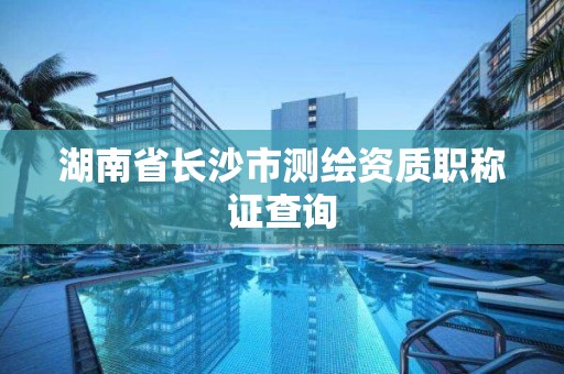 湖南省长沙市测绘资质职称证查询 湖南省长沙市测绘资质职称证查询