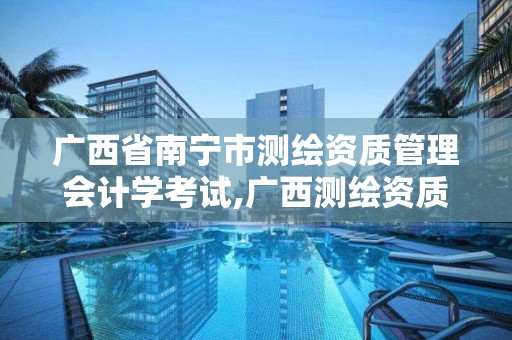 广西省南宁市测绘资质管理会计学考试,广西测绘资质查询。