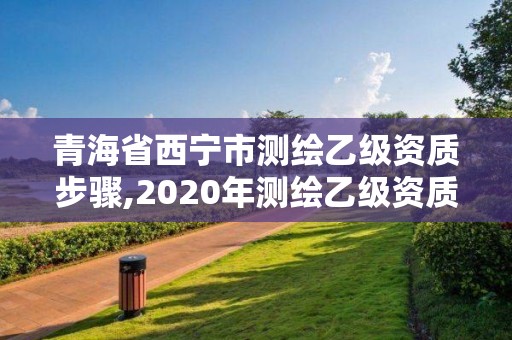 青海省西宁市测绘乙级资质步骤,2020年测绘乙级资质申报条件