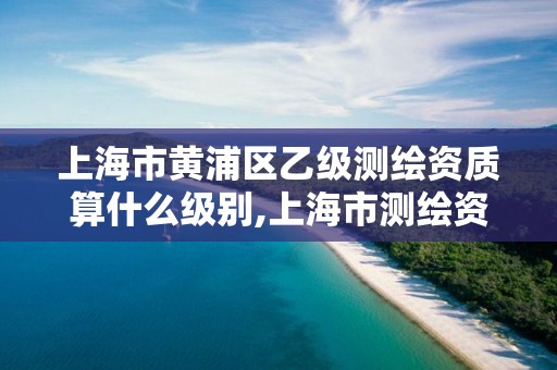 上海市黄浦区乙级测绘资质算什么级别,上海市测绘资质单位名单 上海市黄浦区乙级测绘资质算什么级别,上海市测绘资质单位名单