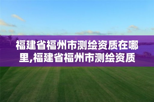 福建省福州市测绘资质在哪里,福建省福州市测绘资质在哪里办理