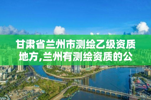 甘肃省兰州市测绘乙级资质地方,兰州有测绘资质的公司有