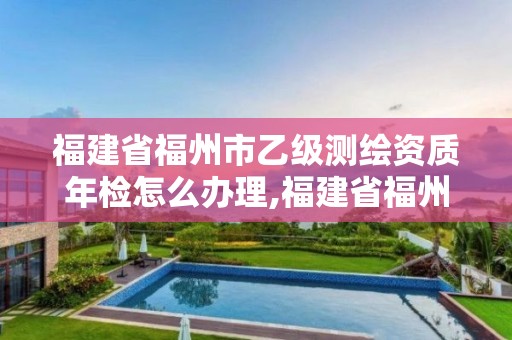 福建省福州市乙级测绘资质年检怎么办理,福建省福州市乙级测绘资质年检怎么办理的。