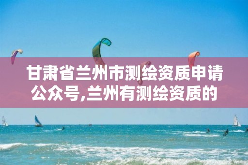 甘肃省兰州市测绘资质申请公众号,兰州有测绘资质的公司有