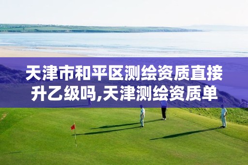 天津市和平区测绘资质直接升乙级吗,天津测绘资质单位。