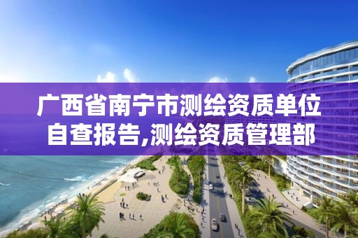 广西省南宁市测绘资质单位自查报告,测绘资质管理部门。