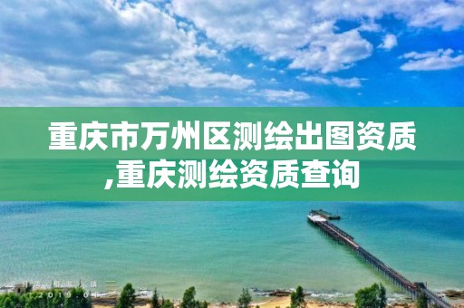 重庆市万州区测绘出图资质,重庆测绘资质查询