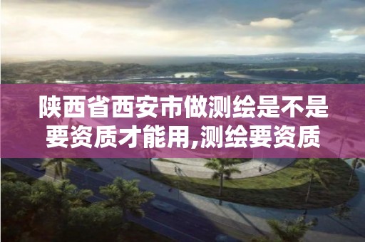 陕西省西安市做测绘是不是要资质才能用,测绘要资质吗。