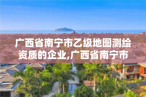 广西省南宁市乙级地图测绘资质的企业,广西省南宁市乙级地图测绘资质的企业有哪些 广西省南宁市乙级地图测绘资质的企业,广西省南宁市乙级地图测绘资质的企业有哪些