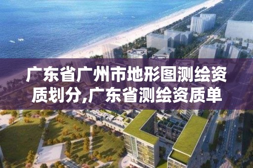 广东省广州市地形图测绘资质划分,广东省测绘资质单位名单
