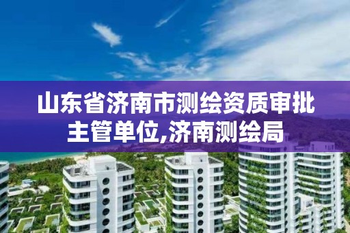 山东省济南市测绘资质审批主管单位,济南测绘局