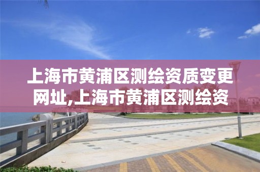 上海市黄浦区测绘资质变更网址,上海市黄浦区测绘资质变更网址是多少