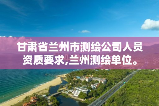 甘肃省兰州市测绘公司人员资质要求,兰州测绘单位。