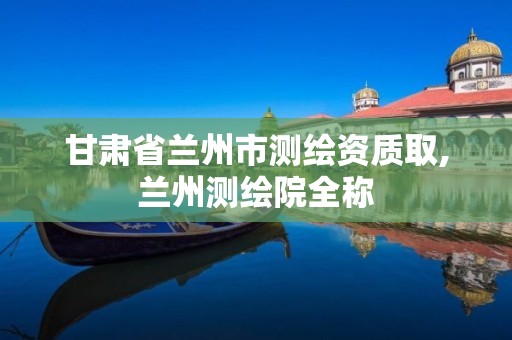 甘肃省兰州市测绘资质取,兰州测绘院全称