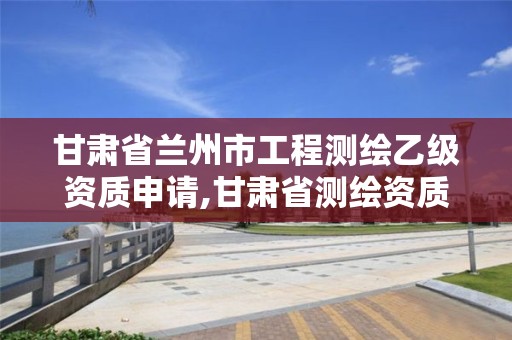 甘肃省兰州市工程测绘乙级资质申请,甘肃省测绘资质延期公告