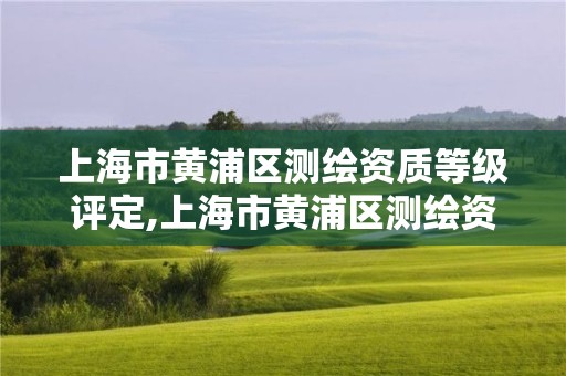 上海市黄浦区测绘资质等级评定,上海市黄浦区测绘资质等级评定公示