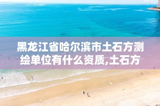 黑龙江省哈尔滨市土石方测绘单位有什么资质,土石方测绘的主要内容。