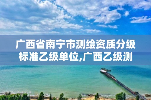 广西省南宁市测绘资质分级标准乙级单位,广西乙级测绘公司名单