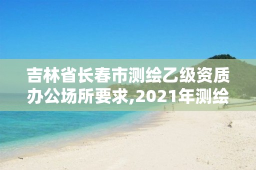 吉林省长春市测绘乙级资质办公场所要求,2021年测绘乙级资质办公申报条件
