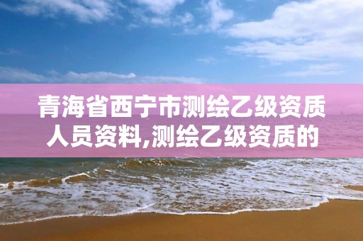 青海省西宁市测绘乙级资质人员资料,测绘乙级资质的要求