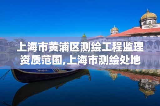 上海市黄浦区测绘工程监理资质范围,上海市测绘处地址 上海市黄浦区测绘工程监理资质范围,上海市测绘处地址