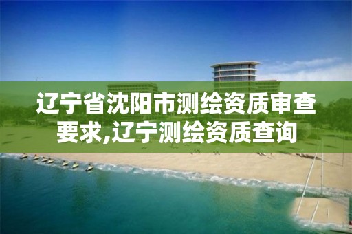 辽宁省沈阳市测绘资质审查要求,辽宁测绘资质查询