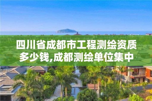四川省成都市工程测绘资质多少钱,成都测绘单位集中在哪些地方。