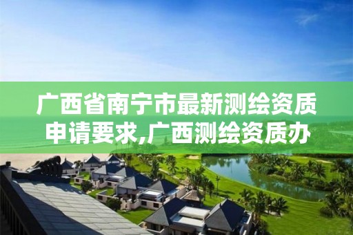 广西省南宁市最新测绘资质申请要求,广西测绘资质办理