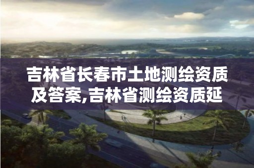 吉林省长春市土地测绘资质及答案,吉林省测绘资质延期