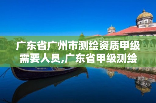 广东省广州市测绘资质甲级需要人员,广东省甲级测绘资质单位有多少