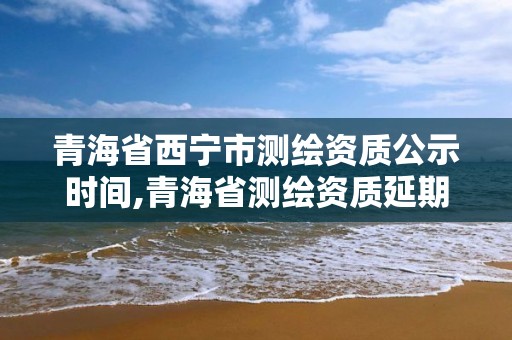 青海省西宁市测绘资质公示时间,青海省测绘资质延期公告 青海省西宁市测绘资质公示时间,青海省测绘资质延期公告