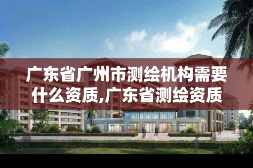 广东省广州市测绘机构需要什么资质,广东省测绘资质办理流程